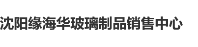 大毛屌抽屄洞沈阳缘海华玻璃制品销售中心